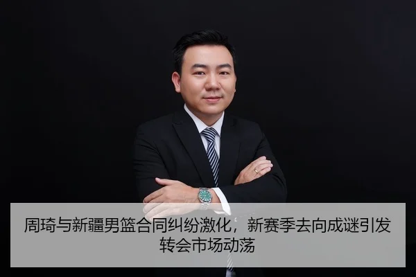 周琦与新疆男篮合同纠纷激化，新赛季去向成谜引发转会市场动荡