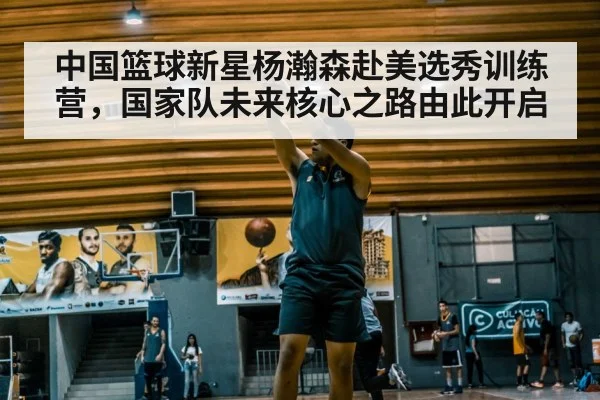 中国篮球新星杨瀚森赴美选秀训练营，国家队未来核心之路由此开启