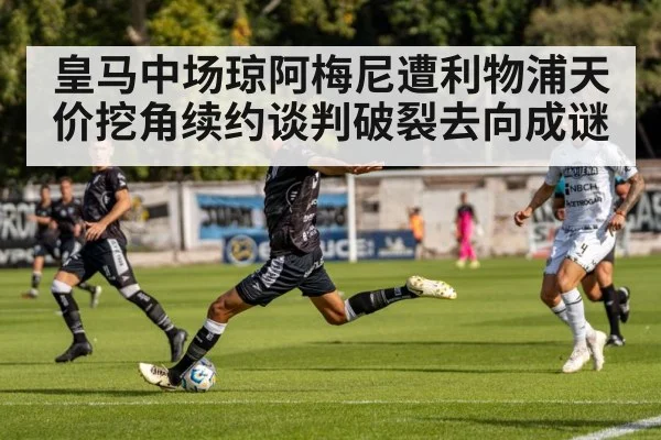 皇马中场琼阿梅尼遭利物浦天价挖角续约谈判破裂去向成谜